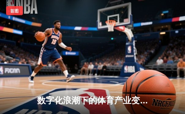 数字化浪潮下的体育产业变革：从观赛体验到商业生态的全面升级