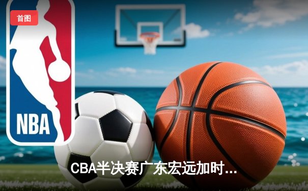 CBA半决赛广东宏远加时险胜辽宁本钢，易建联关键三分锁定胜局