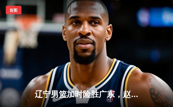 辽宁男篮加时险胜广东，赵继伟35分率队夺赛点