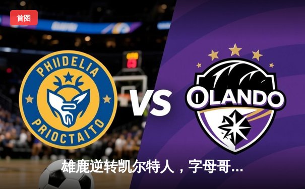 雄鹿逆转凯尔特人，字母哥43分锁定东部半决赛关键胜利